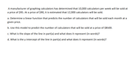 A manufacturer of graphing calculators has determined that 10,000 calculators per week will be sold at
a price of $95. At a price of $90, it is estimated that 12,000 calculators will be sold.
a. Determine a linear function that predicts the number of calculators that will be sold each month at a
given price.
b. Use this model to predict the number of calculators that will be sold at a price of $8500.
c. What is the slope of the line in part(a) and what does it represent (in words)?
d. What is the y-intercept of the line in part(a) and what does it represent (in words)?
