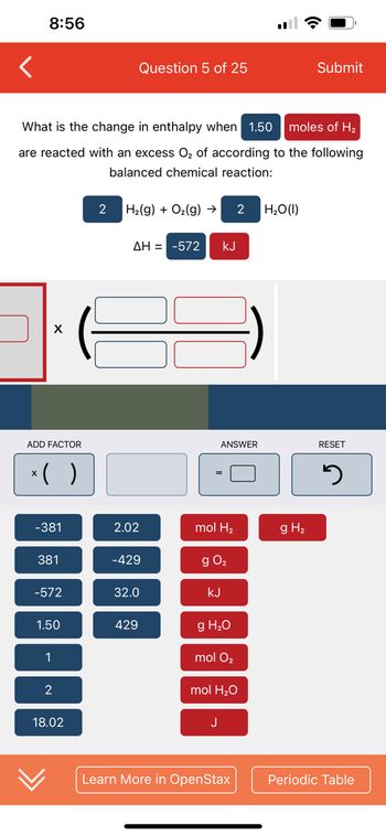 <
8:56
What is the change in enthalpy when 1.50
moles of H₂
are reacted with an excess O₂ of according to the following
balanced chemical reaction:
X
ADD FACTOR
x( )
-381
381
-572
1.50
1
2
18.02
2
Question 5 of 25
H₂(g) + O₂(g) → 2
ΔΗ = -572
2.02
-429
32.0
429
kJ
ANSWER
mol H₂
g 0₂
KJ
g H₂O
mol O₂
J
mol H₂O
Learn More in OpenStax
H₂O (1)
Submit
g H₂
RESET
J
Periodic Table