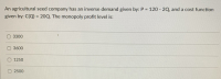 An agricultural seed company has an inverse demand given by: P = 120 - 2Q, and a cost function
given by: C(Q) = 20Q. The monopoly profit level is:
O 3300
3600
1250
O 2500
