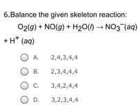 6.Balance the given skeleton reaction:
O2(g) + NO(g) + H₂O(l) → NO3¯(aq)
+ H+ (aq)
2,4,3,4,4
2,3,4,4,4
3,4,2,4,4
3,2,3,4,4
A.
B.
C.
D.