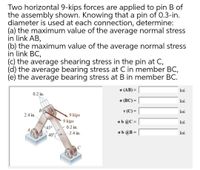 Two horizontal 9-kips forces are applied to pin B of
the assembly shown. Knowing that a pin of 0.3-in.
diameter is used at each connection, determine:
(a) the maximum value of the average normal stress
in link AB,
(b) the maximum value of the average normal stress
in link BC,
(C) the average shearing stress in the pin at C,
(d) the average bearing stress at C in member BC,
(e) the average bearing stress at B in member BC.
o (AB) =
ksi
%3D
0.2 in.
o (BC) =
ksi
В
2.4 in.
T (C) =
ksi
9 kips
9 kips
- 0.2 in.
2.4 in.
ob @C =
ksi
%3D
45°
A
ob @B =
ksi
40°
