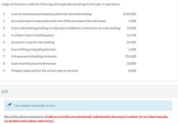 Indigo Architecture made the following cash expenditures during its first year in operations:
1.
2.
3.
4.
5.
6.
7.
8.
9.
(a1)
Cost of real estate purchased as a plant site (land and building)
Accrued property taxes paid at the time of the purchase of the real estate
Cost of demolishing building to make land suitable for construction of a new building
Architect's fees on building plans
Excavation costs for new building
Cost of filling and grading the land
Full payment to building contractor
Cost of parking lots and driveways
Property taxes paid for the current year on the land
Your answer is partially correct.
$133,900
3,300
10,600
14,700
26,900
2.300
752,600
32,800
8,200
Record the above transactions. (Credit account titles are automatically indented when the amount is entered. Do not indent manually.
List all debit entries before credit entries.)