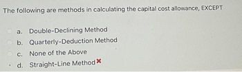 The following are methods in calculating the capital cost allowance, EXCEPT
a. Double-Declining Method
b. Quarterly-Deduction Method
c. None of the Above
d. Straight-Line Method X