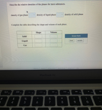 Describe the relative densities of the phases for most substances.
density of gas phase
density of liquid phase
density of solid phase
Complete the table describing the shape and volume of each phase.
Shape
Volume
Answer Bank
Solid
Liquid
ied
variable
Gas
