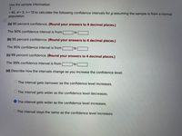 Use the sample information
= 40, o= 3, n= 13 to calculate the following confidence intervals for u assuming the sample is from a normal
population.
(a) 90 percent confidence. (Round your answers to 4 decimal places.)
The 90% confidence interval is from
to
(b) 95 percent confidence. (Round your answers to 4 decimal places.)
The 95% confidence interval is from
to
(c) 99 percent confidence. (Round your answers to 4 decimal places.)
The 99% confidence interval is from
to
(d) Describe how the intervals change as you increase the confidence level.
The interval gets narrower as the confidence level increases.
The interval gets wider as the confidence level decreases.
O The interval gets wider as the confidence level increases.
The interval stays the same as the confidence level increases.
