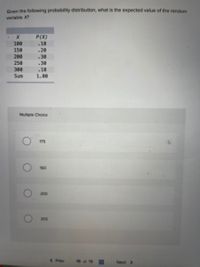 Given the following probability distribution, what is the expected value of the random
variable X?
P(X)
100
.10
150
.20
200
.30
250
.30
300
.10
Sum
1.00
Multiple Choice
175
150
200
205
( Prev
16 of 19
Next >
