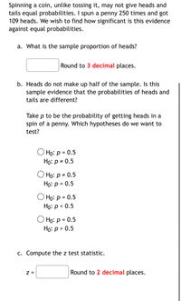 Spinning a coin, unlike tossing it, may not give heads and
tails equal probabilities. I spun a penny 250 times and got
109 heads. We wish to find how significant is this evidence
against equal probabilities.
a. What is the sample proportion of heads?
Round to 3 decimal places.
b. Heads do not make up half of the sample. Is this
sample evidence that the probabilities of heads and
tails are different?
Take p to be the probability of getting heads in a
spin of a penny. Which hypotheses do we want to
test?
Но: р 3D 0.5
Họ: p = 0.5
О Но: р 2 0.5
Ho: p = 0.5
О Но: р %3D 0.5
Но: р < 0.5
O Họ: p = 0.5
Но: р> 0.5
C. Compute the z test statistic.
Z =
Round to 2 decimal places.
