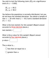 You wish to test the following claim (Ha) at a significance
level of a =
0.002.
66.2
Ha:µ # 66.2
You believe the population is normally distributed, but you
do not know the standard deviation. You obtain a sample of
64.3 and a standard deviation
size n
28 with mean x
of s
5.2.
What is the test statistic for this sample? (Report answer
accurate to three decimal places.)
test statistic =
What is the p-value for this sample? (Report answer
accurate to four decimal places.)
p-value
The p-value is...
less than (or equal to) a
O greater than a
