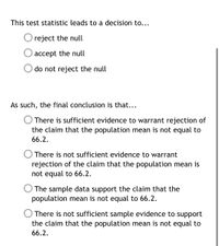 This test statistic leads to a decision to...
O reject the null
accept the null
do not reject the null
As such, the final conclusion is that...
O There is sufficient evidence to warrant rejection of
the claim that the population mean is not equal to
66.2.
O There is not sufficient evidence to warrant
rejection of the claim that the population mean is
not equal to 66.2.
The sample data support the claim that the
population mean is not equal to 66.2.
There is not sufficient sample evidence to support
the claim that the population mean is not equal to
66.2.
