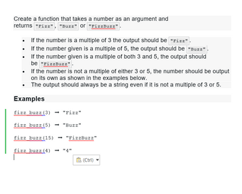 Create a function that takes a number as an argument and
returns "Fizz", "Buzz" or "FizzBuzz"
If the number is a multiple of 3 the output should be "Fizz"
• If the number given is a multiple of 5, the output should be "Buzz"
If the number given is a multiple of both 3 and 5, the output should
be "FizzBuzz"
●
•
If the number is not a multiple of either 3 or 5, the number should be output
on its own as shown in the examples below.
•
The output should always be a string even if it is not a multiple of 3 or 5.
Examples
fizz buzz (3) → "Fizz"
fizz buzz (5) → "Buzz"
fizz buzz (15) ➡ "FizzBuzz"
fizz buzz (4) <-> "4"
(Ctrl)