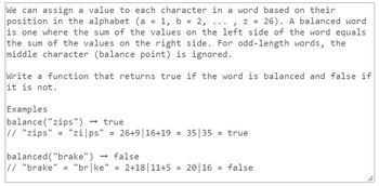 We can assign a value to each character in a word based on their
position in the alphabet (a = 1, b = 2, ..., z = 26). A balanced word
is one where the sum of the values on the left side of the word equals
the sum of the values on the right side. For odd-length words, the
middle character (balance point) is ignored.
Write a function that returns true if the word is balanced and false if
it is not.
Examples
balance("zips") → true
// "zips" = "zi|ps"
"zips" = 26+9 | 16+19
= 35 35 = true
balanced ("brake") → false
// "brake" = "br|ke" = 2+18 11+5 = 2016 = false
li