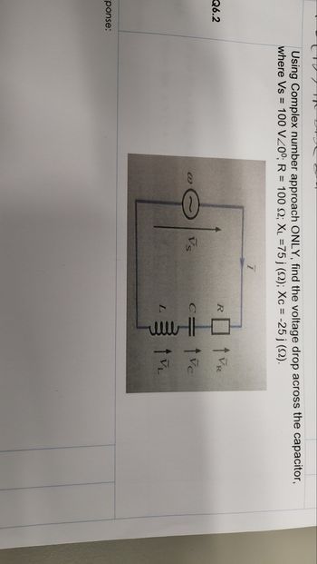 Q6.2
ponse:
Using Complex number approach ONLY, find the voltage drop across the capacitor,
where Vs = 100 V200; R = 100 S2; XL =75 j (22); Xc = -25 j (2).
@
0
1²
Ï
R
L
www
↑ VR
tvc
tv₂