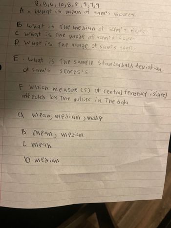 D
9, 8, 6, 10, 8, 5,9,1,4
A. What is mean of Sam's Gcores
B What is the median of sam's Books
e what is the mode of sam's Scores
P What is The range of sam's scorss
E. what is the sample standard ard deviation
of Sam's Scores's
F which measure (s) at central tendency isCare)
affected by the outlier in the data
а mean, median отобр
B mean, median
C mean
D median