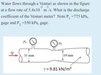 Water flows through a Venturi as shown in the figure
-3 3
at a flow rate of 5.4x10 m/s. What is the discharge
coefficient of the Venturi meter? Note P, =775 kPa,
gage and P, -550 kPa, gage.
P1
31 mm
19 mm
y = 9.81 kN/m?
