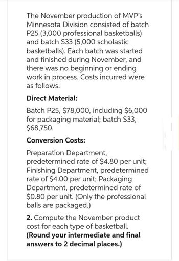 The November production of MVP's
Minnesota Division consisted of batch
P25 (3,000 professional basketballs)
and batch S33 (5,000 scholastic
basketballs). Each batch was started
and finished during November, and
there was no beginning or ending
work in process. Costs incurred were
as follows:
Direct Material:
Batch P25, $78,000, including $6,000
for packaging material; batch S33,
$68,750.
Conversion Costs:
Preparation Department,
predetermined rate of $4.80 per unit;
Finishing Department, predetermined
rate of $4.00 per unit; Packaging
Department, predetermined rate of
$0.80 per unit. (Only the professional
balls are packaged.)
2. Compute the November product
cost for each type of basketball.
(Round your intermediate and final
answers to 2 decimal places.)