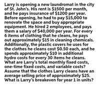 Larry is opening a new laundromat in the city
of St. John's. His rent is $1500 per month,
and he pays insurance of $1200 per year.
Before opening, he had to pay $15,000 to
renovate the space and buy appropriate
equipment. He hired 2 employees, and pays
them a salary of $40,000 per year. For every
6 items of clothing that he cleans, he pays
out approximately $15 in cleaning chemicals.
Additionally, the plastic covers he uses for
the clothes he cleans cost $0.50 each, and he
spends approximately $10 in additional
hydro costs for every 30 items he cleans.
What are Larry's total monthly fixed costs,
one-time fixed costs, and variable costs?
Assume that the clothes Larry cleans have an
average selling price of approximately $25.
What is Larry's breakeven for year 1 in units?
