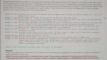 Amalgamated General Corporation is a consulting firm that also offers financial services through its credit division. From time to time
the company buys and sells securities. The following selected transactions relate to Amalgamated's investment activities during the
last quarter of 2024 and the first month of 2025. The only securities held by Amalgamated at October 1, 2024 were $55 million of 10%
bonds of Kansas Abstractors, Incorporated purchased on May 1, 2024 at face value and held in Amalgamated's trading securities
portfolio. The company's fiscal year ends on December 31.
October 18, 2024 Purchased 2 million shares of Millwork Ventures Company common stock for $76 million. Millwork has a total of 54
million shares issued.
October 31, 2024
November 1, 2024
November 1, 2024
December 1, 2024
December 20, 2024
December 21, 2024
December 23, 2024
December 29, 2024
December 31, 2024
Received semiannual interest of $2.2 million from the Kansas Abstractors bonds.
Purchased 10% bonds of Holistic Entertainment Enterprises at their $18 million face value, to be held until they
mature in 2034. Semiannual interest is payable April 30 and October 31.
Sold the Kansas Abstractors bonds for $49 million because rising interest rates are expected to cause their fair
value to continue to fall. No unrealized gains and losses had been recorded on these bonds previously.
Purchased 12% bonds of Household Plastics Corporation at their $60 million face value, to be held until they
mature in 2034. Semiannual interest is payable May 31 and November 30.
Purchased U. S. Treasury bonds for $6.8 million as trading securities, hoping to earn profits on short-term
differences in prices.
Purchased 4 million shares of NXS Corporation's 68 million shares of common stock for $68 million, planning to
hold these shares until market conditions encourage their sale.
Sold the Treasury bonds for $7.3 million.
Received cash dividends of $5 million from the Millwork Ventures Company shares of common stock.
Recorded any necessary adjusting entries relating to the investments. The market price of the Millwork Ventures
Company common stock was $34.50 per share and $18.50 per share for the NXS Corporation common stock. The fair
values of the bond investments were $59.2 million for Household Plastics Corporation and $16.5 million for
Holistic Entertainment Enterprises.
January 7, 2025 Sold the NXS Corporation common stock shares for $67 million.
Required:
Prepare the appropriate journal entry for each transaction or event. Use one summary entry on December 31 to adjust the portfolio of
equity investments to fair value.
Note: If no entry is required for a transaction/event, select "No journal entry required" in the first account field. Do not round
intermediate calculations. Enter your answers in millions rounded to 1 decimal place, (i.e., 5,500,000 should be entered as 5.5).