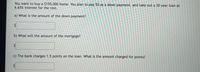 You want to buy a $155,000 home. You plan to pay 5% as a down payment, and take out a 30 year loan at
6.65% interest for the rest.
a) What is the amount of the down payment?
b) What will the amount of the mortgage?
c) The bank charges 1.5 points on the loan. What is the amount charged for points?
