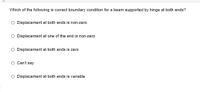 Which of the following is correct boundary condition for a beam supported by hinge at both ends?
O Displacement at both ends is non-zero
O Displacement at one of the end is non-zero
O Displacement at both ends is zero
O Can't say
O Displacement at both ends is variable
