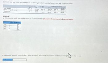 Common-size and trend percentages for a company's net sales, cost of goods sold, and expenses follow
Common-Size Percentages
2023
Trend Percentages
2022
100.0%
57.9
24.1
Net sales
Cost of goods sold
Expenses
2021
2022
2023
2022
2021
100.0% 100.0%
51.6
54.8
21.9
22.4
2023
108.1X
2021
106.5% 100.0%
115.9 112.0 100.0
111.9 104.8 100.0
Required:
a. Calculate the profit percentage for 2021 2022 and 2023 (Round the final answers to 2 decimal places.)
Profit Percentage
Profit
b. Determine whether the company's profit increased, decreased, or remained unchanged during the
ee-year period