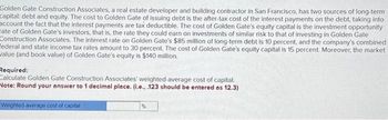 Golden Gate Construction Associates, a real estate developer and building contractor in San Francisco, has two sources of long-term
capital: debt and equity. The cost to Golden Gate of issuing debt is the after-tax cost of the interest payments on the debt, taking into
account the fact that the interest payments are tax deductible. The cost of Golden Gate's equity capital is the investment opportunity
ate of Golden Gate's investors, that is, the rate they could earn on investments of similar risk to that of investing in Golden Gate
Construction Associates. The interest rate on Golden Gate's $85 million of long-term debt is 10 percent, and the company's combined
Federal and state income tax rates amount to 30 percent. The cost of Golden Gate's equity capital is 15 percent. Moreover, the market
alue (and book value) of Golden Gate's equity is $140 million.
Required:
Calculate Golden Gate Construction Associates' weighted average cost of capital.
Note: Round your answer to 1 decimal place. (i.e., .123 should be entered as 12.3)
Weighted average cost of capital
%