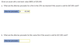 Given an asset with a net book value (NBV) of $35,000.
a. What are the after-tax proceeds for a firm in the 33% tax bracket if this asset is sold for $47,000 cash?
After-tax proceeds $ 43,040
b. What are the after-tax proceeds for this same firm if the asset is sold for $21,000 cash?
After-tax proceeds