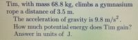 Tim, with mass 68.8 kg, climbs a gymnasium
rope a distance of 3.5 m.
The acceleration of gravity is 9.8 m/s.
How much potential energy does Tim gain?
Answer in units of J.
