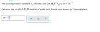 The acid dissociation constant K, of acetic acid (HCH, CO,) is 1.8 × 10¯³.
a
Calculate the pH of a 0.47 M solution of acetic acid. Round your answer to 1 decimal place.
pH
?
