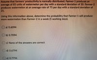 Assume that farmers' productivity is normally distributed. Farmer-1 produces an
average of 85 units of watermelon per day with a standard deviation of 20. Farmer-2
produces watermelon at an average rate of 75 per day with a standard deviation of
21.
Using this information above, determine the probability that Farmer-1 will produce
more watermelon than Farmer-2 in a week (5 working days).
a) 0.6094
b) 0.7094
c) None of the answers are correct
d) 0.6794
e) 0.7794
