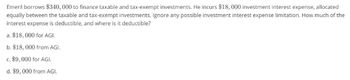 Emeril borrows $340,000 to finance taxable and tax-exempt investments. He incurs $18,000 investment interest expense, allocated
equally between the taxable and tax-exempt investments. Ignore any possible investment interest expense limitation. How much of the
interest expense is deductible, and where is it deductible?
a. $18,000 for AGI.
b. $18,000 from AGI.
c. $9,000 for AGI.
d. $9,000 from AGI.