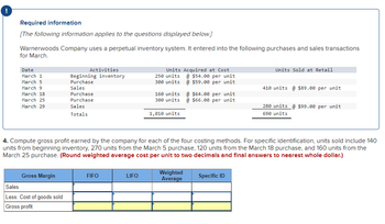 Required information
[The following information applies to the questions displayed below.]
Warnerwoods Company uses a perpetual inventory system. It entered into the following purchases and sales transactions
for March.
Date
March 1
March 5
March 9
March 18
March 25
March 29
Gross Margin
Activities
Beginning inventory
Purchase
Sales
Purchase
Purchase
Sales
Totals
Sales
Less: Cost of goods sold
Gross profit
FIFO
Units Acquired at Cost
250 units @ $54.00 per unit
300 units @ $59.00 per unit
LIFO
160 units
300 units
1,010 units
4. Compute gross profit earned by the company for each of the four costing methods. For specific identification, units sold include 140
units from beginning inventory, 270 units from the March 5 purchase, 120 units from the March 18 purchase, and 160 units from the
March 25 purchase. (Round weighted average cost per unit to two decimals and final answers to nearest whole dollar.)
@ $64.00 per unit
@ $66.00 per unit
Weighted
Average
Units Sold at Retail
Specific ID
410 units @ $89.00 per unit
280 units @ $99.00 per unit
690 units