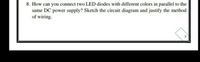 8. How can you connect two LED diodes with different colors in parallel to the
same DC power supply? Sketch the circuit diagram and justify the method
of wiring.
