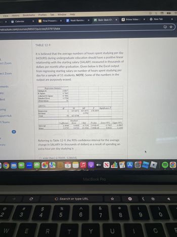 X
- I
View
History
Profiles
Bookmarks
Tab Window Help
ccc
Calendar
Final Presentat X
Noah Ramirez
×
DVC Quiz: Quiz Ch.
a Prime Video | X
New Tab
nstructure.com/courses/98507/quizzes/537611/take
d.
ect Zoom
ect Zoom
TABLE 12-9
It is believed that the average numbers of hours spent studying per day
(HOURS) during undergraduate education should have a positive linear
relationship with the starting salary (SALARY, measured in thousands of
dollars per month) after graduation. Given below is the Excel output
from regressing starting salary on number of hours spent studying per
day for a sample of 51 students. NOTE: Some of the numbers in the
output are purposely erased.
ements
ary
dent
Regression Statistics
Multiple R
0.8857
R Square
0.7845
Adjusted R Square
0.7801
Standard Error
1.3704
Observations
51
ANOVA
oring
df
Regression
Residual
SS
335.0472
MS
335.0473
1.8782
F
178.3859
Significance F
pport Hub
Total
50 427.0798
Standard
ft Teams
Intercept
Hours
-1.8940
0.9795
Coefficients Error
t Stat
0.4018 4.7134
0.0733 13.3561
P-value
2.051E-05
5.944E-18
Lower 95%
-2.7015
0.8321
Upper 95%
-1.0865
1.1269
35
r
brary
zoom
Referring to Table 12-9, the 90% confidence interval for the average
change in SALARY (in thousands of dollars) as a result of spending an
extra hour per day studying is
C
O wider than [-2.70159, -1.08654].
MAY
5
LO
Ը
tv
TO
MacBook Pro
Search or type URL
A
+
$
%
&
2
3
4
5
6
7
8
9
W
LU
R
T
Y
U
0
O
F