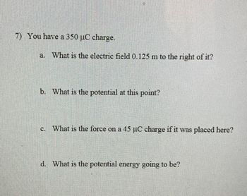 7) You have a 350 µC charge.
a. What is the electric field 0.125 m to the right of it?
b. What is the potential at this point?
c. What is the force on a 45 µC charge if it was placed here?
d. What is the potential energy going to be?