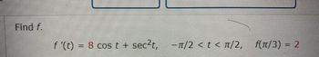 **Problem Statement:**

Find \( f \).

Given:
\[ f'(t) = 8 \cos t + \sec^2 t, \]
with the interval \(-\pi/2 < t < \pi/2\), and the condition \( f(\pi/3) = 2 \).

---

**Explanation of Components:**

1. **Expression for Derivative:**
   - \( f'(t) = 8 \cos t + \sec^2 t \)
     - \( 8 \cos t \): This term involves the cosine function, which oscillates between -1 and 1.
     - \( \sec^2 t \): This term involves the secant function, which is the reciprocal of the cosine function. The square of the secant function is always non-negative and increases rapidly as \( t \) approaches the bounds where cosine is zero.

2. **Interval:**
   - \(-\pi/2 < t < \pi/2\)
     - This specifies the domain in which the function is defined, corresponding to one full cycle of the cosine function, but excluding the points where cosine is zero, preventing division by zero in the secant component.

3. **Initial Condition:**
   - \( f(\pi/3) = 2 \)
     - This provides a specific value of the function \( f \) at \( t = \pi/3 \), which is necessary for determining the constant of integration when solving for \( f(t) \).