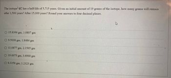 The isotope¹ 4C has a half-life of 5,715 years. Given an initial amount of 19 grams of the isotope, how many grams will remain
after 1,500 years? After 15,000 years? Round your answers to four decimal places.
O 15.8396 gm, 3.0807 gm
O 9.5038 gm, 1.8484 gm
O 11.0877 gm,
O 19.0075 gm, 3.6968 gm
2.1565 g
gm
O 6.3358 gm, 1.2323 gm
B