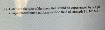 3) Calculate the size of the force that would be experienced by a 3 μC
charge placed into a uniform electric field of strength 1 x 105 N/C.