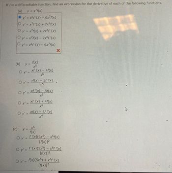 If f is a differentiable function, find an expression for the derivative of each of the following functions.
(a) y = x²f(x)
Ⓒy' = x6f '(x) - 6x7f(x)
O y'=x7f '(x) + 7x6f(x)
O y'= x7f(x) + 7x6f '(x)
O y' = x²f(x) – 7x6f '(x)
-
O y'= xof '(x) + 6x f(x)
(b)
y =
O y'=
Oy' =
f(x)
x5
O y' =
xf '(x) - 4f(x)
6
O y'=xf'(x) - 5f(x)
+6
xf(x) + 5f '(x)
x5
O y'= xf '(x) + 4f(x)
x5
y =
xf(x) = 5f '(x)
+4
X
♥
(c)
to
f(x)
O y'=f'(x)(6x5) — x6f(x)
[f(x)]²
O y' = f'(x)(5x5) - x6f '(x)
[f(x)]²
O y'= f(x)(5x6) + x6ƒ '(x)
[f(x)]²
HA
چار