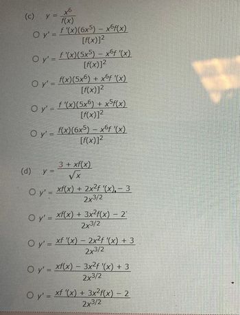 +6
f(x)
O y' = ƒ '(x)(6x5) – x6f(x)
[f(x)]²
(c) y =
O y' = f '(x)(5x5) — xºƒ '(x)
[f(x)]²
O
○ y' = f(x)(5x6) + x6ƒ '(x)
[f(x)]²
O y' = f '(x)(5x6) + x5f(x)
[f(x)]²
O y' = f(x)(6x5) – x6f '(x)
[f(x)]²
(d)
3 + xf(x)
VX
O y'=xf(x) + 2x²f '(x), – 3
2x3/2
y =
O y'= xf(x) + 3x²f(x) — 2′
2x3/2
O y' = xf '(x) – 2x²f '(x) + 3
2x3/2
O y'= xf(x) — 3x²ƒ '(x) + 3
2x³/2
O y' = xf '(x) + 3x²f(x) − 2
2x3/2
MEN