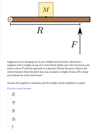 M
R
Suppose you are hanging out in your childhood tree house, which has a
trapdoor with a weight on top of it. Your friend climbs up to the tree house and
exerts a force F directly upwards at a distance R from the pivot. What is the
closest distance from the pivot that you can place a weight of mass M to keep
your friend out of the tree house?
Assume the trapdoor is massless and the weight can be modeled as a point.
Pick the correct answer
FR
Mg
MG
R
Mg
FR
Fg
MR
F
2
