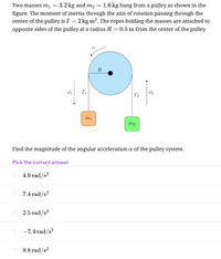 Two masses m1
3.2 kg and m2
1.6 kg hang from a pulley as shown in the
figure. The moment of inertia through the axis of rotation passing through the
center of the pulley is I = 2 kg m². The ropes holding the masses are attached to
opposite sides of the pulley at a radius R = 0.5 m from the center of the pulley.
R
T1
T2
mị
m2
Find the magnitude of the angular acceleration a of the pulley system.
Pick the correct answer
4.9 rad/s?
,2
7.4 rad/s?
2.5 rad/s?
-7.4 rad/s?
9.8 rad/s?
15
