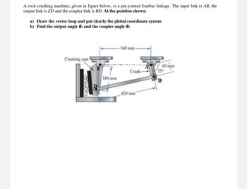 A rock-crushing machine, given in figure below, is a pin-jointed fourbar linkage. The input link is AB, the
output link is ED and the coupler link is BD. At the position shown:
a) Draw the vector loop and put clearly the global coordinate system
b) Find the output angle 04 and the coupler angle 03
Crushing ram
360 mm-
180 mm
Crank
60 mm
75°
B
420 mm