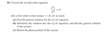 18. Convert the second-order equation
d²y
0
dt2
into a first-order system using v =
dy/dt as usual.
(a) Find the general solution for the dv/dt equation.
(b) Substitute this solution into the dy/dt equation, and find the general solution
of the system.
(c) Sketch the phase portrait of the system.