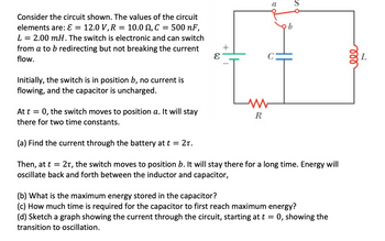 ### Circuit Analysis Exercise

#### Circuit Description:
The circuit given includes the following components:

- **EMF (ε)**: 12.0 V
- **Resistor (R)**: 10.0 Ω
- **Capacitor (C)**: 500 nF
- **Inductor (L)**: 2.00 mH

The circuit features an electronic switch (S) that alternates between positions **a** and **b**, allowing current redirection without interrupting the flow.

#### Initial Conditions:
- **Switch Position**: Initially in position **b**.
- **Current**: No current flows.
- **Capacitor**: Uncharged.

#### Circuit Operation:

1. **Switch to Position a**: At time \( t = 0 \), the switch moves to position **a** and remains there for two time constants.

   - **Task (a)**: Determine the current through the battery at \( t = 2\tau \).

2. **Switch to Position b**: At \( t = 2\tau \), the switch moves to position **b** and stays for an extended period, leading to energy oscillation between the inductor and capacitor.

   - **Task (b)**: Calculate the maximum energy stored in the capacitor.
   
   - **Task (c)**: Compute the time needed for the capacitor to reach maximum energy initially.
   
   - **Task (d)**: Graph the current through the circuit from \( t = 0 \), illustrating the transition to oscillation.

#### Diagram Explanation:
The circuit diagram consists of:

- A voltage source indicated by \( ε \).
- A switch marked **S** that can alternate between contacts **a** and **b**.
- A resistor \( R \) in series with the capacitor \( C \).
- An inductor \( L \) in the loop, connected across the switch.

#### Analysis Goals:
- **Understand RC and LC Circuit Dynamics**: Analyze initial charging phase and periodic oscillations.
- **Time Constant Calculations**: Determine periods of significant current or energy changes.
- **Graphical Representation**: Articulate changes in current over time effectively through a graph.

This exercise explores time-dependent behavior in RLC circuits, highlighting crucial calculations and conceptual understanding areas in electrical engineering.