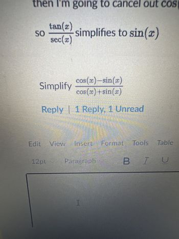 then I'm going to cancel out cos
tan(2)
SO
simplifies to sin(x)
sec(x)
cos(x)-sin(x)
Simplify
cos(x)+sin(x)
Reply | 1 Reply, 1 Unread
Edit View Insert Format
Format Tools Table
12pt
Paragraph
BIU