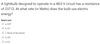 A lightbulb designed to operate in a 48.0 V circuit has a resistance
of 237 Q. At what rate (in Watts) does the bulb use electric
energy?
Select one:
O a. 0.97
O b. 9.7
O . None of the above
O d. 4.9
O e. 0.2
