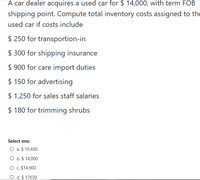 A car dealer acquires a used car for $ 14,000, with term FOB
shipping point. Compute total inventory costs assigned to the
used car if costs include
$ 250 for transportion-in
$ 300 for shipping insurance
$ 900 for care import duties
$ 150 for advertising
$ 1,250 for sales staff salaries
$ 180 for trimming shrubs
Select one:
O a. $ 15,450
O b. $ 14,000
O . $14,900
O d. $ 17030
