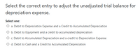 Select the correct entry to adjust the unadjusted trial balance for
depreciation expense.
Select one:
O a. Debit to Depreciation Expense and a Credit to Accumulated Depreciation
O b. Debit to Equipment and a credit to accumulated depreciation
O c. Debit to Accumulated Depreciation and a credit to Depreciation Expense
O d. Debit to Cash and a Credit to Accumulated Depreciation
