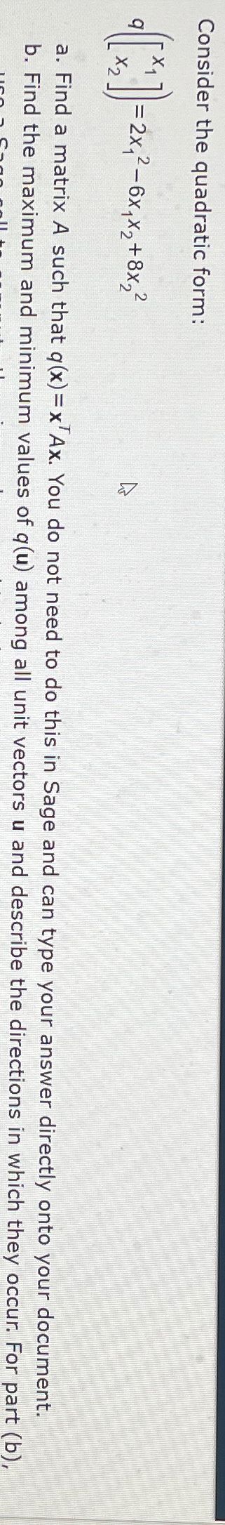 Consider the quadratic form:
=2x₁²-6x1x2+8x22
a. Find a matrix A such that q(x)=x Ax. You do not need to do this in Sage and can type your answer directly onto your document.
b. Find the maximum and minimum values of q(u) among all unit vectors u and describe the directions in which they occur. For part (b),