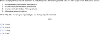 Brunel
Ltd employed cheaper quality materials in its production process than originally planned. At the end of the budget period, the business reported:
1. An unfavourable direct materials usage variance
2. An unfavourable direct materials price variance
3. An unfavourable direct labour efficiency variance
4. A favourable sales price variance
Which TWO of the above may be explained by the use of cheaper quality materials?
OA. 1 and 2
OB. 2 and 4
OC. 3 and 4
OD. 1 and 3
C...